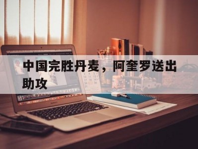 开云平台-中国完胜丹麦，阿奎罗送出助攻